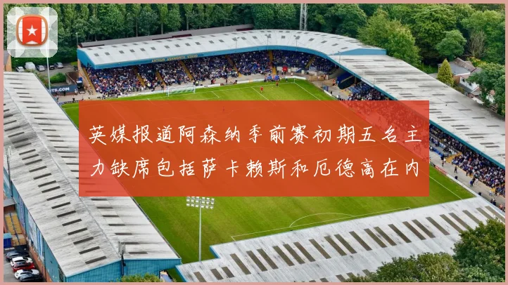 英媒报道阿森纳季前赛初期五名主力缺席包括萨卡赖斯和厄德高在内