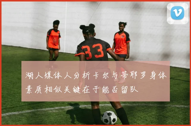 湖人媒体人分析卡尔与蒂耶罗身体素质相似关键在于能否留队