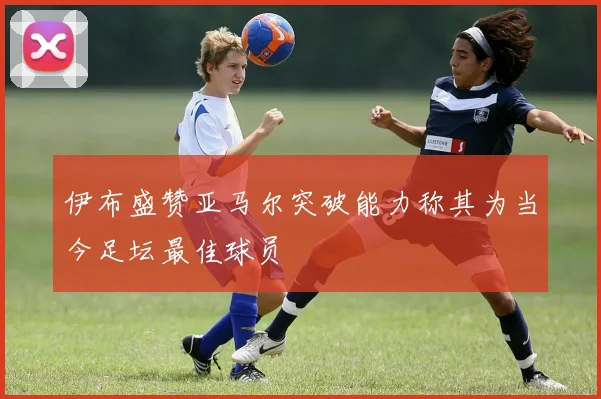 伊布盛赞亚马尔突破能力称其为当今足坛最佳球员