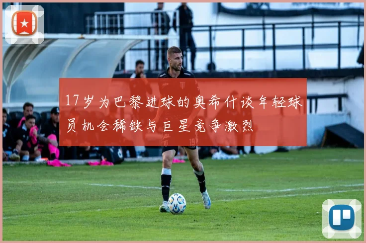 17岁为巴黎进球的奥希什谈年轻球员机会稀缺与巨星竞争激烈
