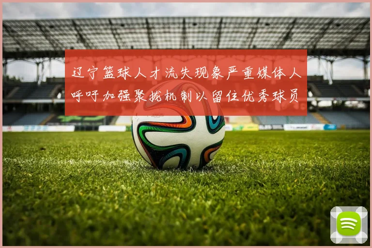 辽宁篮球人才流失现象严重媒体人呼吁加强聚拢机制以留住优秀球员