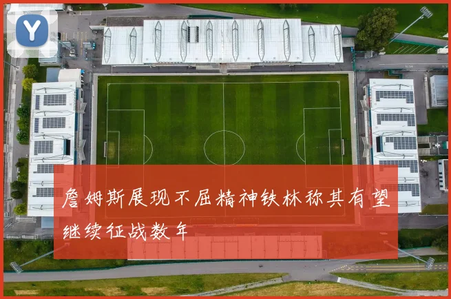 詹姆斯展现不屈精神铁林称其有望继续征战数年