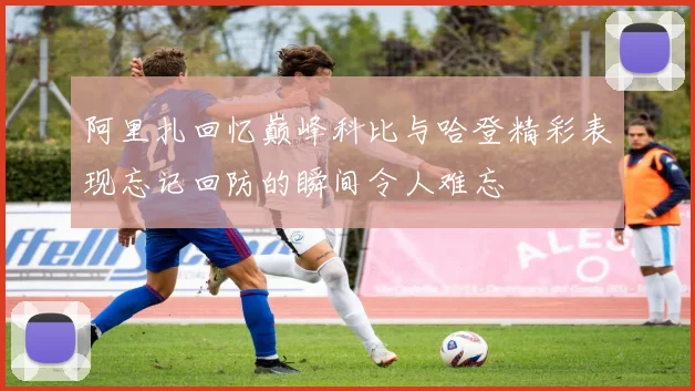 阿里扎回忆巅峰科比与哈登精彩表现忘记回防的瞬间令人难忘