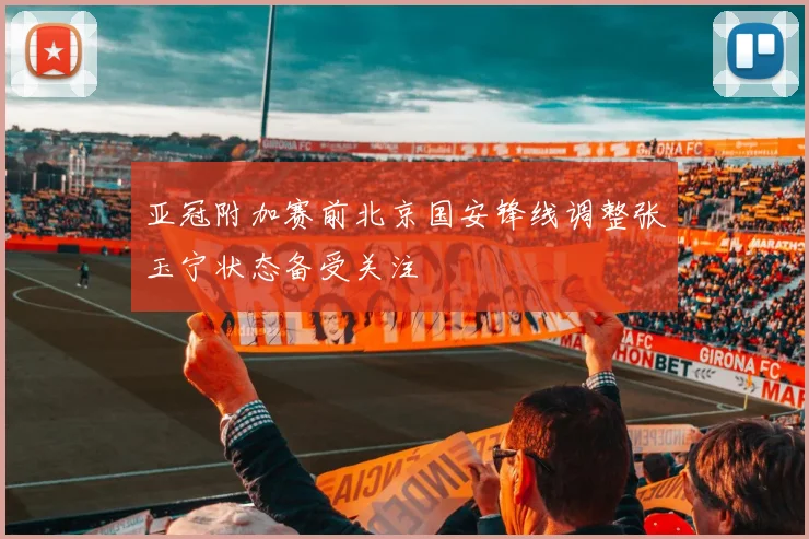 亚冠附加赛前北京国安锋线调整张玉宁状态备受关注