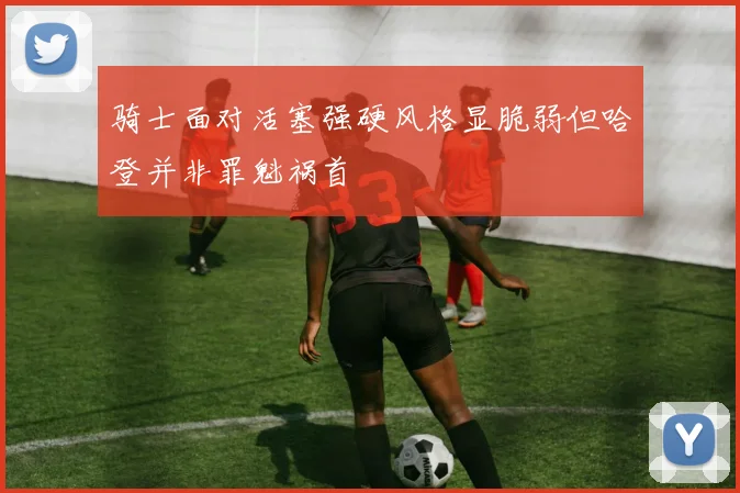 骑士面对活塞强硬风格显脆弱但哈登并非罪魁祸首