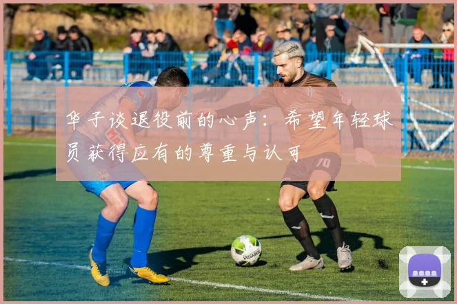 华子谈退役前的心声：希望年轻球员获得应有的尊重与认可