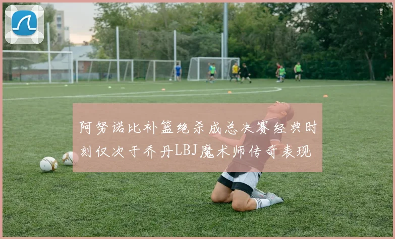 阿努诺比补篮绝杀成总决赛经典时刻仅次于乔丹LBJ魔术师传奇表现