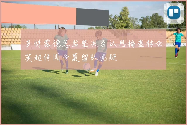 多特蒙德总监坚决否认恩梅查转会英超传闻今夏留队无疑