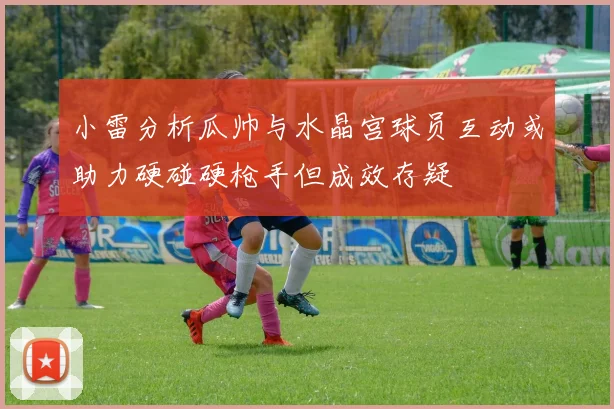 小雷分析瓜帅与水晶宫球员互动或助力硬碰硬枪手但成效存疑