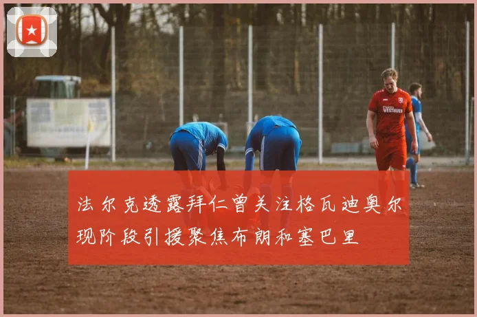 法尔克透露拜仁曾关注格瓦迪奥尔现阶段引援聚焦布朗和塞巴里