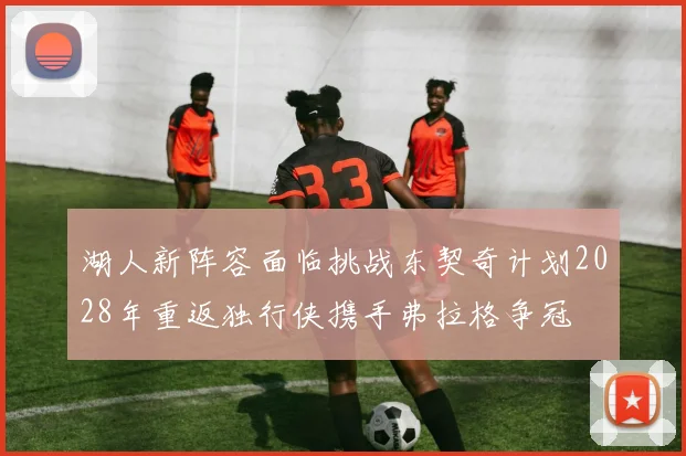 湖人新阵容面临挑战东契奇计划2028年重返独行侠携手弗拉格争冠