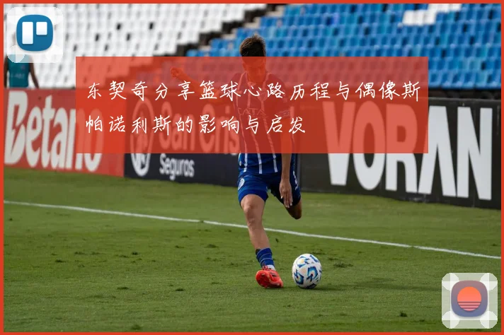 东契奇分享篮球心路历程与偶像斯帕诺利斯的影响与启发