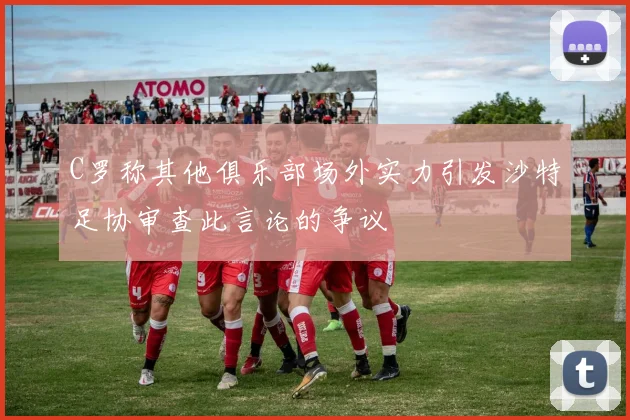 C罗称其他俱乐部场外实力引发沙特足协审查此言论的争议