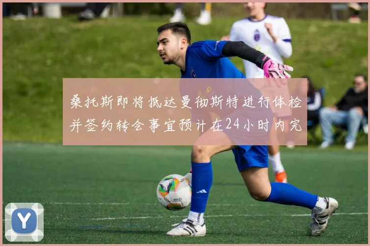 桑托斯即将抵达曼彻斯特进行体检并签约转会事宜预计在24小时内完成