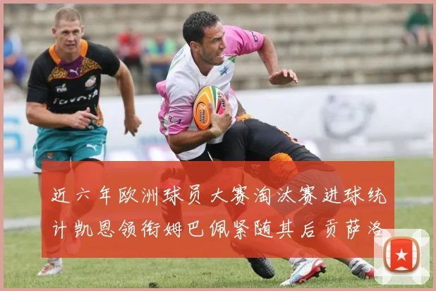 近六年欧洲球员大赛淘汰赛进球统计凯恩领衔姆巴佩紧随其后贡萨洛表现不俗