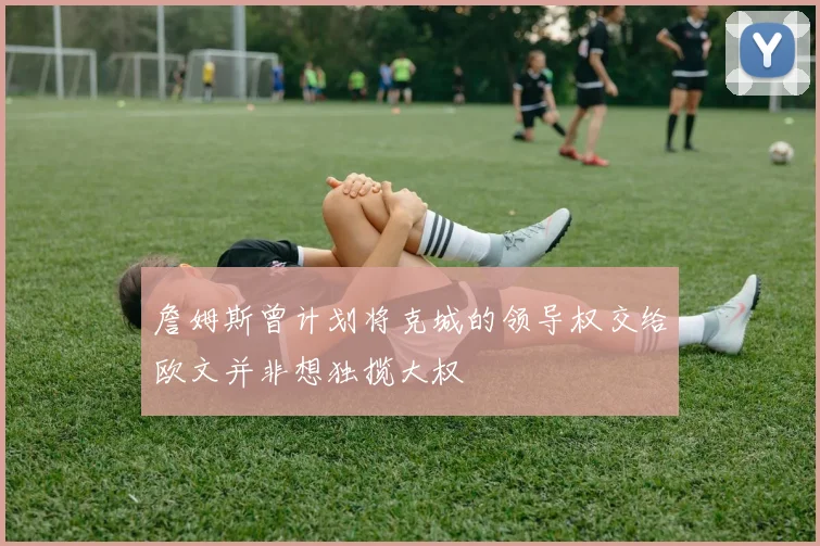 詹姆斯曾计划将克城的领导权交给欧文并非想独揽大权