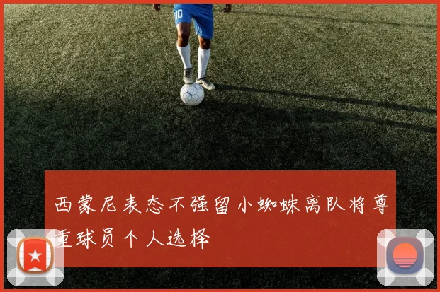 西蒙尼表态不强留小蜘蛛离队将尊重球员个人选择