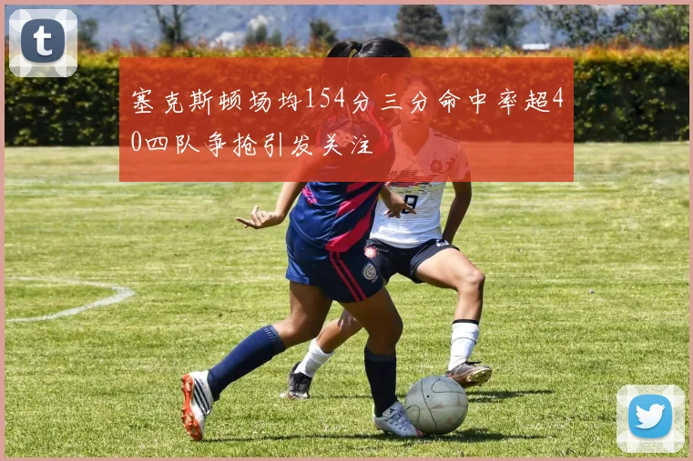塞克斯顿场均154分三分命中率超40四队争抢引发关注