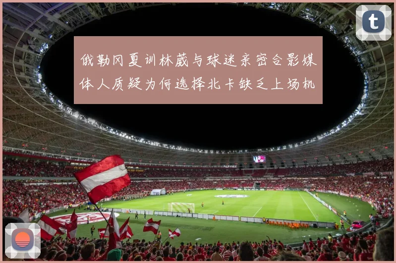 俄勒冈夏训林葳与球迷亲密合影媒体人质疑为何选择北卡缺乏上场机会