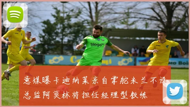 意媒曝卡迪纳莱亲自掌舵米兰不设总监阿莫林将担任经理型教练