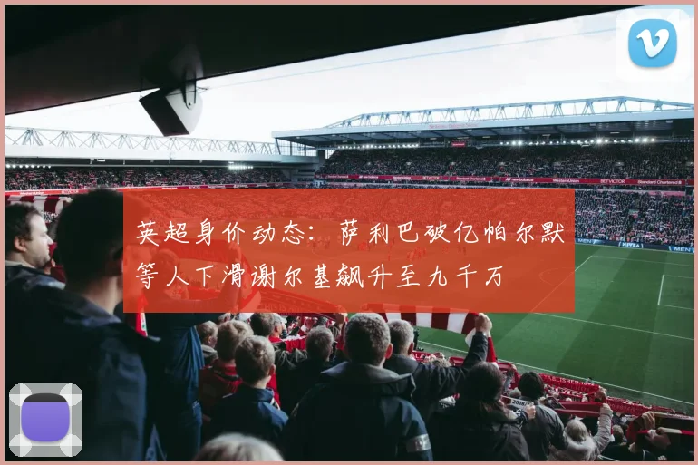 英超身价动态：萨利巴破亿帕尔默等人下滑谢尔基飙升至九千万