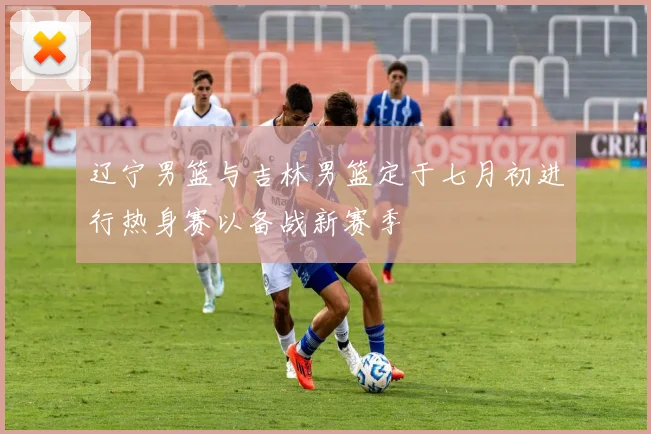 辽宁男篮与吉林男篮定于七月初进行热身赛以备战新赛季