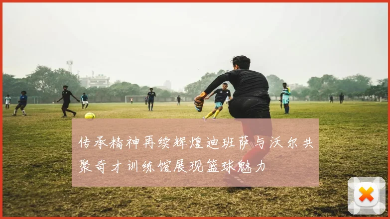 传承精神再续辉煌迪班萨与沃尔共聚奇才训练馆展现篮球魅力
