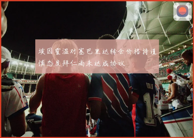 埃因霍温对塞巴里达转会价格持谨慎态度拜仁尚未达成协议