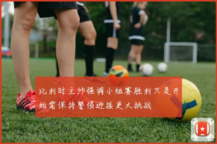 比利时主帅强调小组赛胜利只是开始需保持警惕迎接更大挑战