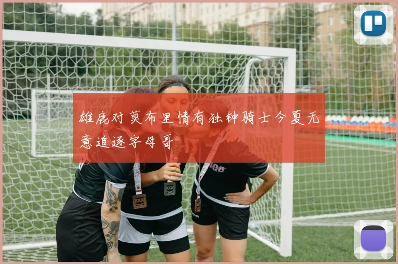 雄鹿对莫布里情有独钟骑士今夏无意追逐字母哥